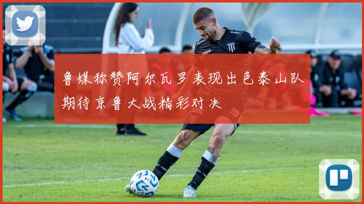 鲁媒称赞阿尔瓦罗表现出色泰山队期待京鲁大战精彩对决