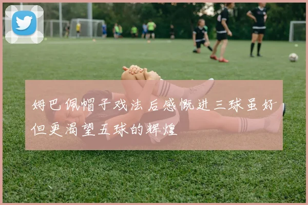 姆巴佩帽子戏法后感慨进三球虽好但更渴望五球的辉煌