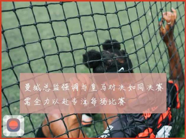 曼城总监强调与皇马对决如同决赛需全力以赴专注每场比赛