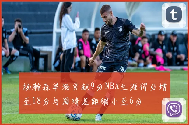 杨瀚森单场贡献9分NBA生涯得分增至18分与周琦差距缩小至6分