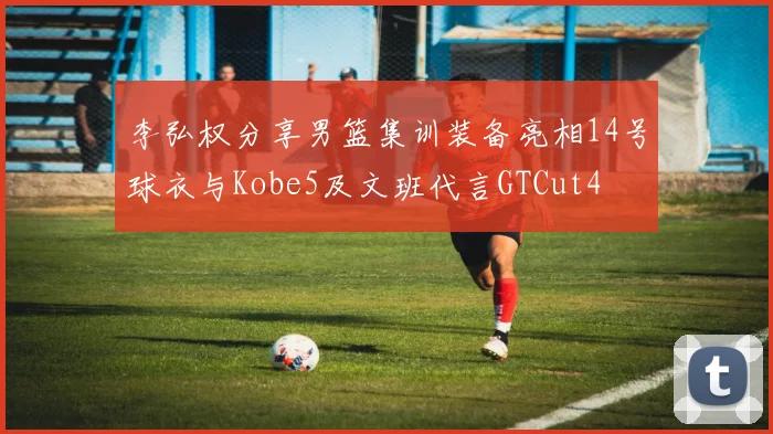 李弘权分享男篮集训装备亮相14号球衣与Kobe5及文班代言GTCut4