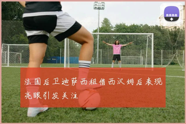 法国后卫迪萨西租借西汉姆后表现亮眼引发关注