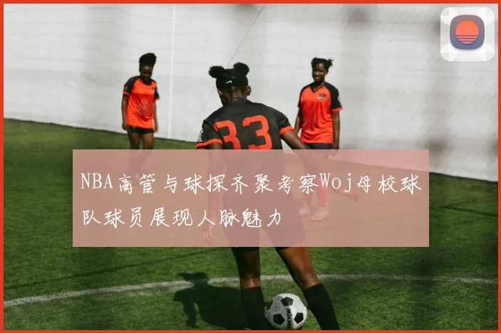NBA高管与球探齐聚考察Woj母校球队球员展现人脉魅力