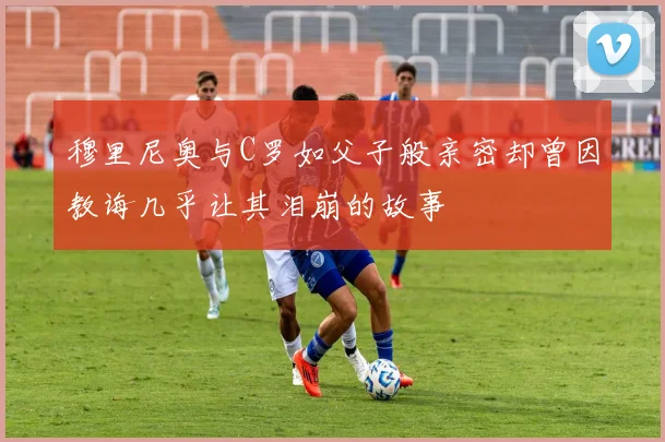 穆里尼奥与C罗如父子般亲密却曾因教诲几乎让其泪崩的故事