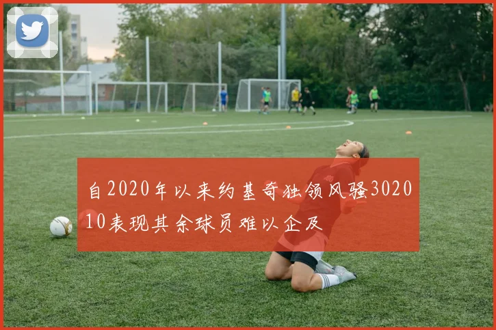 自2020年以来约基奇独领风骚302010表现其余球员难以企及