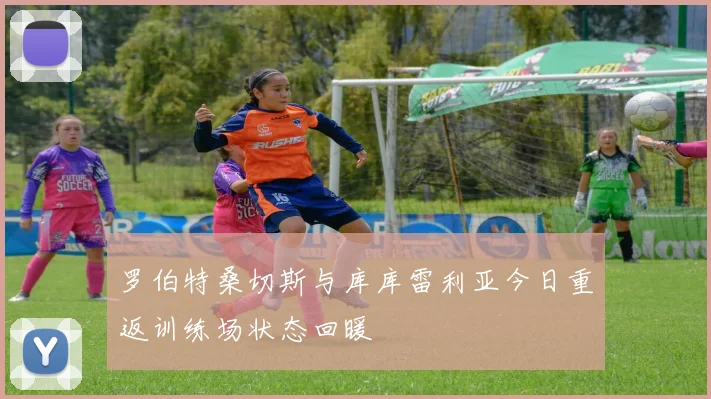 罗伯特桑切斯与库库雷利亚今日重返训练场状态回暖