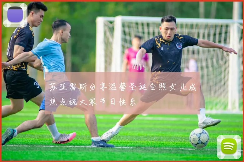 苏亚雷斯分享温馨圣诞合照女儿成焦点祝大家节日快乐