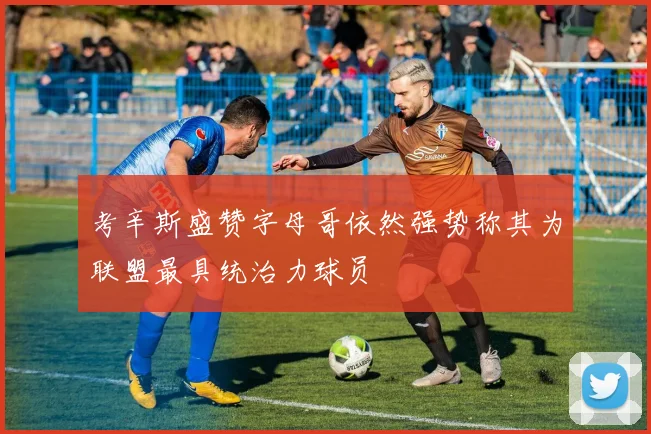 考辛斯盛赞字母哥依然强势称其为联盟最具统治力球员