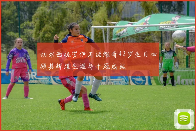 切尔西祝贺伊万诺维奇42岁生日回顾其辉煌生涯与十冠成就