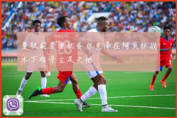 曼联前景堪忧齐尔克泽在阿莫林战术下难寻立足之地