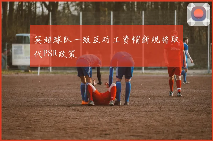 英超球队一致反对工资帽新规将取代PSR政策
