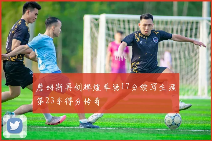 詹姆斯再创辉煌单场17分续写生涯第23季得分传奇