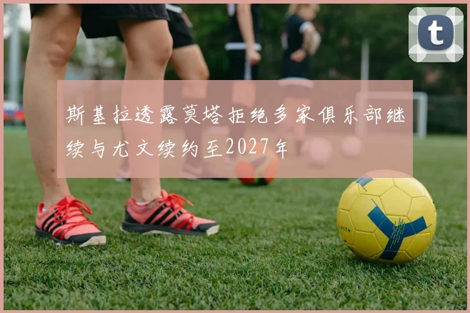 斯基拉透露莫塔拒绝多家俱乐部继续与尤文续约至2027年