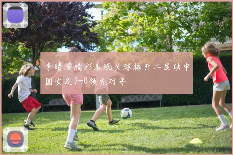 李晴潼精彩表现头球梅开二度助中国女足3-0领先对手