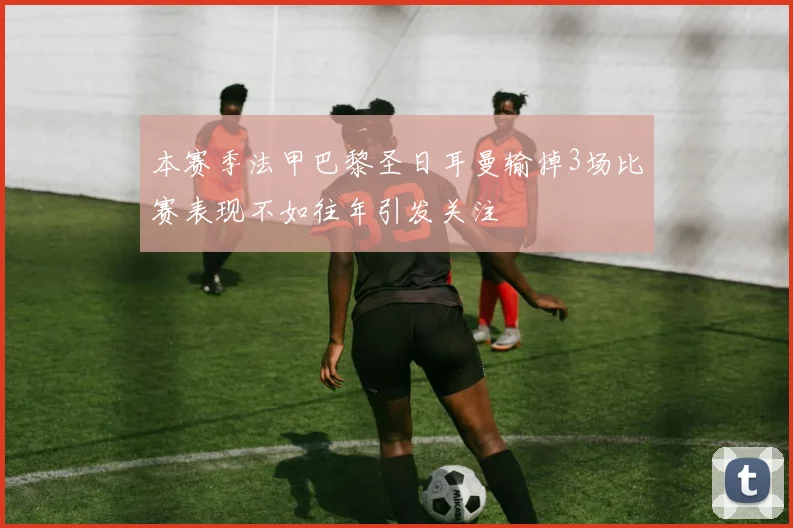 本赛季法甲巴黎圣日耳曼输掉3场比赛表现不如往年引发关注