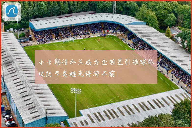 小卡期待加兰成为全明星引领球队攻防节奏避免停滞不前