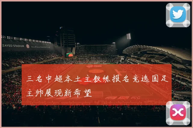 三名中超本土主教练报名竞选国足主帅展现新希望