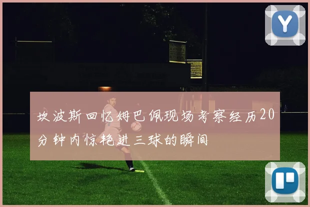 坎波斯回忆姆巴佩现场考察经历20分钟内惊艳进三球的瞬间