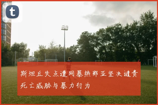 斯坦丘失点遭网暴热那亚坚决谴责死亡威胁与暴力行为
