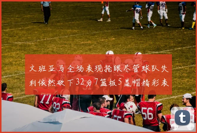文班亚马全场表现抢眼尽管球队失利依然砍下32分7篮板5盖帽精彩表现令人赞叹