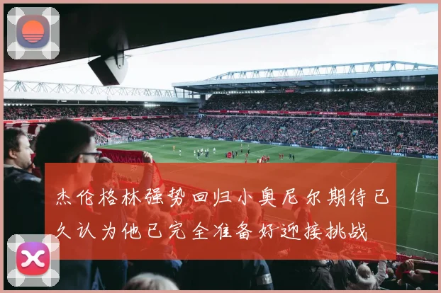 杰伦格林强势回归小奥尼尔期待已久认为他已完全准备好迎接挑战